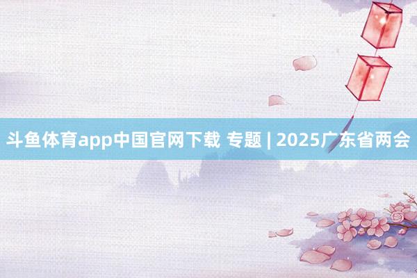 斗鱼体育app中国官网下载 专题 | 2025广东省两会