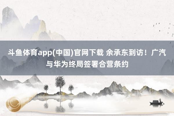 斗鱼体育app(中国)官网下载 余承东到访！广汽与华为终局签署合营条约