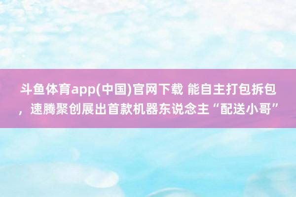 斗鱼体育app(中国)官网下载 能自主打包拆包，速腾聚创展出首款机器东说念主“配送小哥”