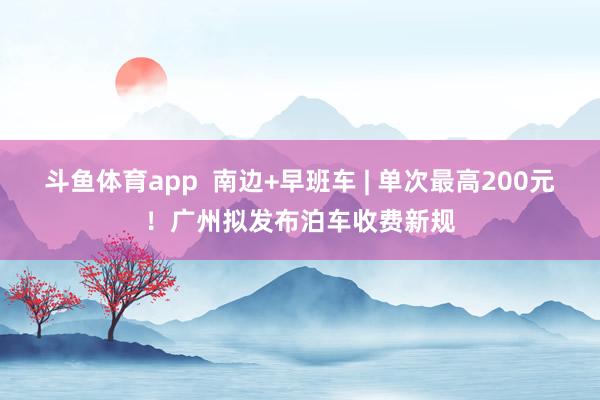 斗鱼体育app  南边+早班车 | 单次最高200元！广州拟发布泊车收费新规