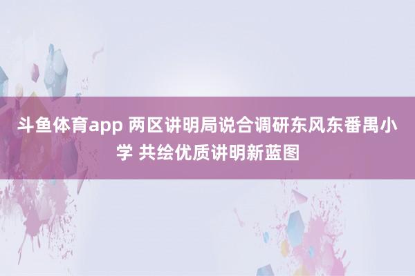 斗鱼体育app 两区讲明局说合调研东风东番禺小学 共绘优质讲明新蓝图