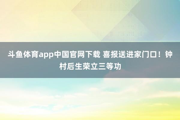 斗鱼体育app中国官网下载 喜报送进家门口！钟村后生荣立三等功