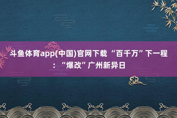 斗鱼体育app(中国)官网下载 “百千万”下一程：“爆改”广州新异日