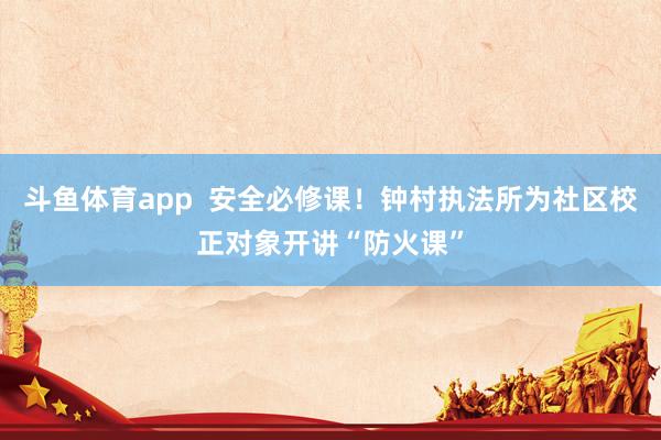 斗鱼体育app  安全必修课！钟村执法所为社区校正对象开讲“防火课”
