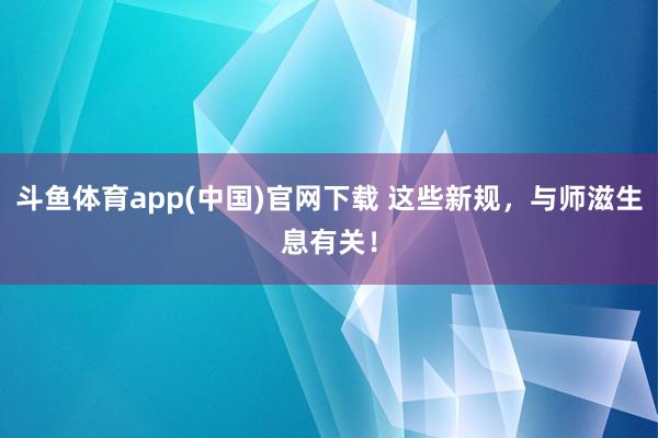 斗鱼体育app(中国)官网下载 这些新规，与师滋生息有关！