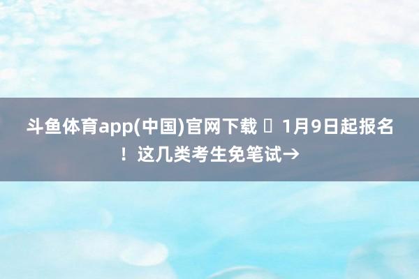 斗鱼体育app(中国)官网下载 ⏰1月9日起报名！这几类考生免笔试→