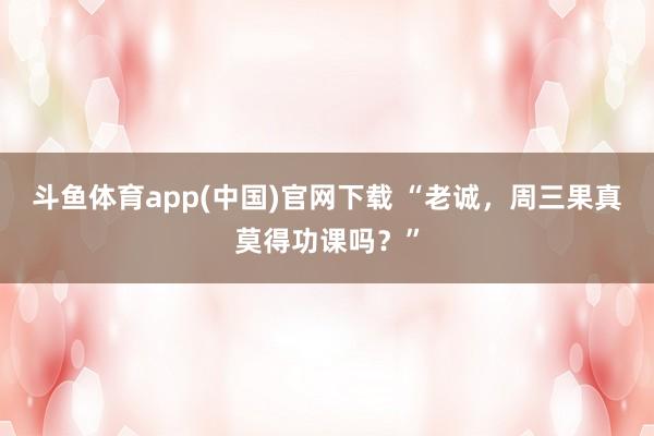 斗鱼体育app(中国)官网下载 “老诚，周三果真莫得功课吗？”