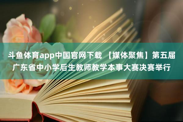 斗鱼体育app中国官网下载 【媒体聚焦】第五届广东省中小学后生教师教学本事大赛决赛举行