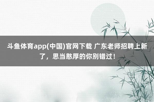 斗鱼体育app(中国)官网下载 广东老师招聘上新了，思当憨厚的你别错过！