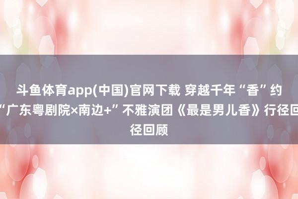 斗鱼体育app(中国)官网下载 穿越千年“香”约！“广东粤剧院×南边+”不雅演团《最是男儿香》行径回顾