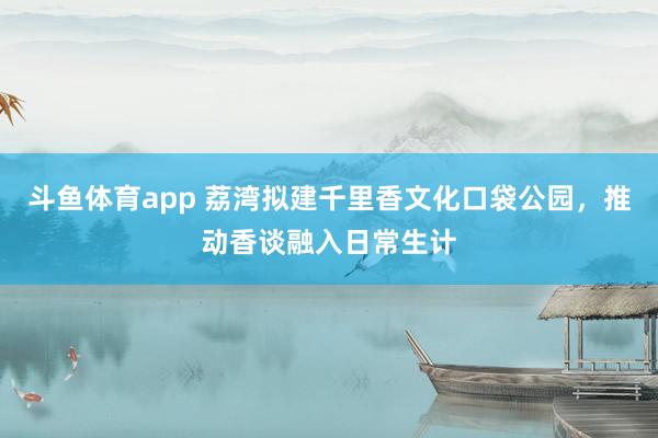 斗鱼体育app 荔湾拟建千里香文化口袋公园，推动香谈融入日常生计