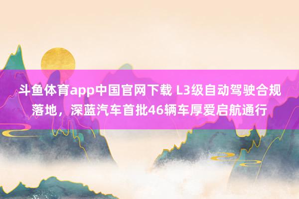 斗鱼体育app中国官网下载 L3级自动驾驶合规落地，深蓝汽车首批46辆车厚爱启航通行