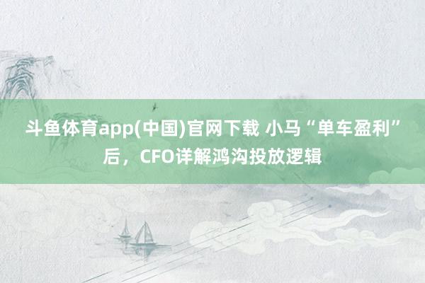 斗鱼体育app(中国)官网下载 小马“单车盈利”后，CFO详解鸿沟投放逻辑