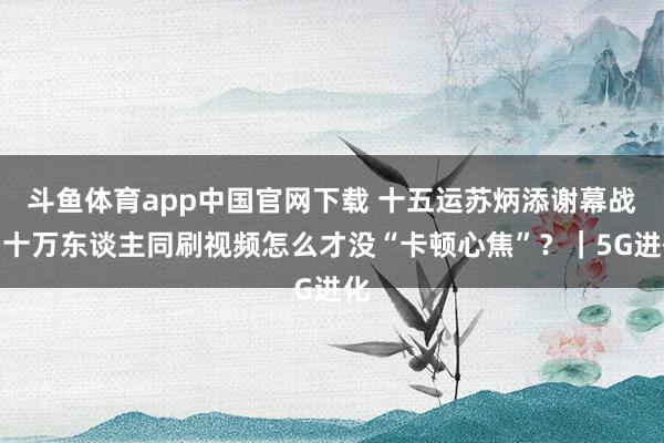 斗鱼体育app中国官网下载 十五运苏炳添谢幕战，十万东谈主同刷视频怎么才没“卡顿心焦”？｜5G进化