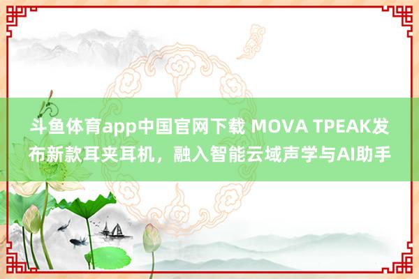 斗鱼体育app中国官网下载 MOVA TPEAK发布新款耳夹耳机，融入智能云域声学与AI助手