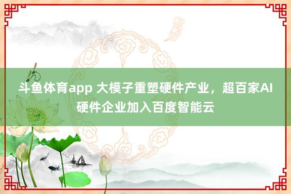 斗鱼体育app 大模子重塑硬件产业，超百家AI硬件企业加入百度智能云