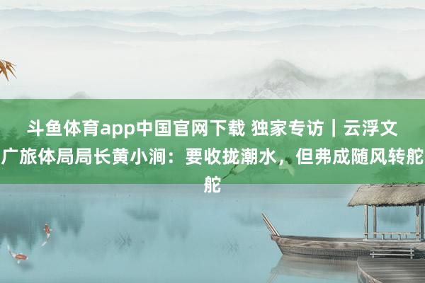 斗鱼体育app中国官网下载 独家专访｜云浮文广旅体局局长黄小涧：要收拢潮水，但弗成随风转舵