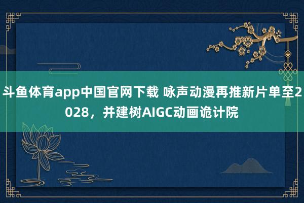斗鱼体育app中国官网下载 咏声动漫再推新片单至2028，并建树AIGC动画诡计院
