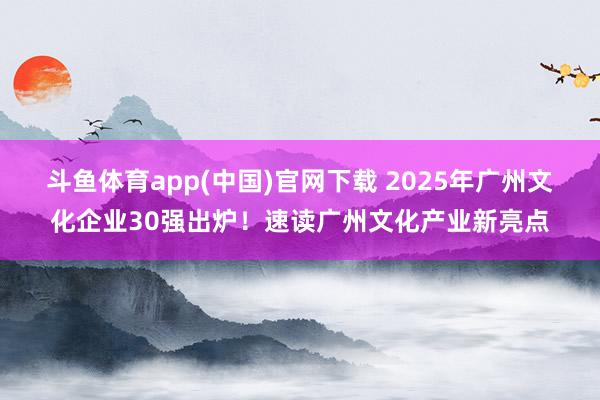 斗鱼体育app(中国)官网下载 2025年广州文化企业30强出炉！速读广州文化产业新亮点