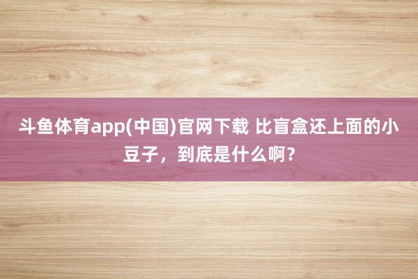斗鱼体育app(中国)官网下载 比盲盒还上面的小豆子，到底是什么啊？