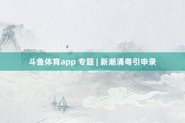 斗鱼体育app 专题 | 新潮涌粤引申录