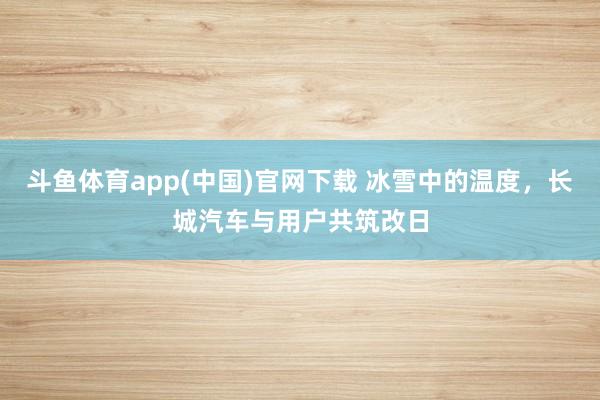斗鱼体育app(中国)官网下载 冰雪中的温度，长城汽车与用户共筑改日