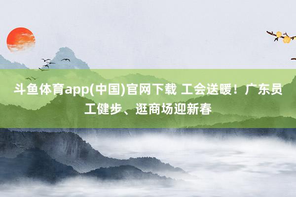 斗鱼体育app(中国)官网下载 工会送暖！广东员工健步、逛商场迎新春