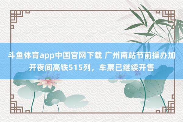 斗鱼体育app中国官网下载 广州南站节前操办加开夜间高铁515列，车票已继续开售