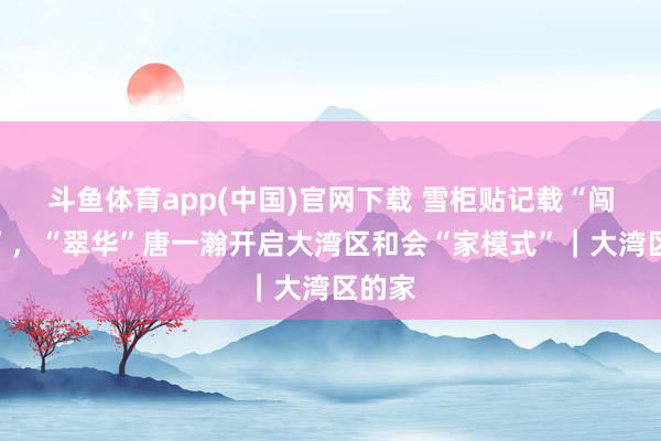 斗鱼体育app(中国)官网下载 雪柜贴记载“闯寰球”，“翠华”唐一瀚开启大湾区和会“家模式”｜大湾区的家