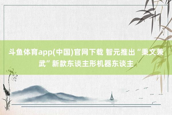 斗鱼体育app(中国)官网下载 智元推出“秉文兼武”新款东谈主形机器东谈主