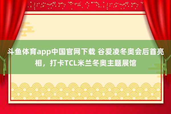 斗鱼体育app中国官网下载 谷爱凌冬奥会后首亮相，打卡TCL米兰冬奥主题展馆