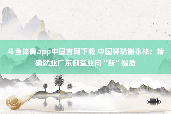 斗鱼体育app中国官网下载 中国祥瑞谢永林：精确就业广东制造业向“新”提质