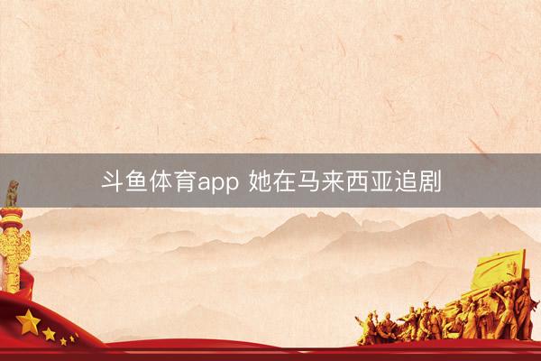 斗鱼体育app 她在马来西亚追剧