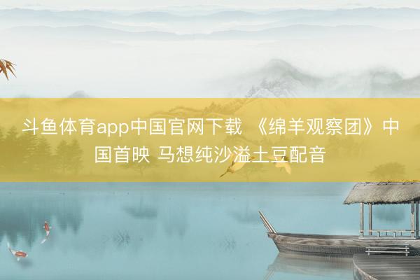 斗鱼体育app中国官网下载 《绵羊观察团》中国首映 马想纯沙溢土豆配音