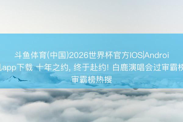 斗鱼体育(中国)2026世界杯官方IOS|Android手机app下载 十年之约， 终于赴约! 白鹿演唱会过审霸榜热搜