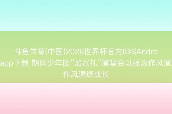 斗鱼体育(中国)2026世界杯官方IOS|Android手机app下载 期间少年团“加冠礼”演唱会以摇滚作风演绎成长