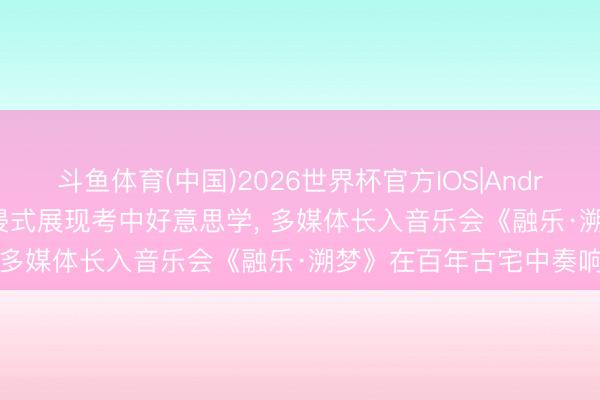 斗鱼体育(中国)2026世界杯官方IOS|Android手机app下载 千里浸式展现考中好意思学， 多媒体长入音乐会《融乐·溯梦》在百年古宅中奏响