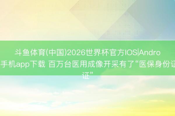 斗鱼体育(中国)2026世界杯官方IOS|Android手机app下载 百万台医用成像开采有了“医保身份证”