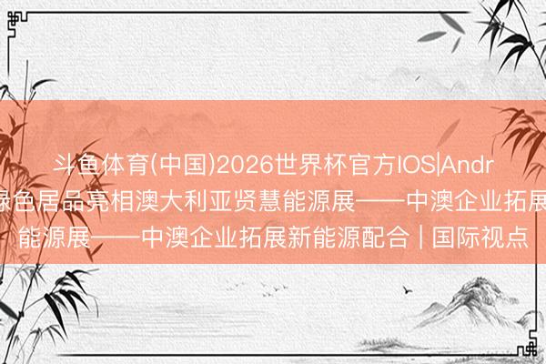 斗鱼体育(中国)2026世界杯官方IOS|Android手机app下载 中国绿色居品亮相澳大利亚贤慧能源展——中澳企业拓展新能源配合 | 国际视点