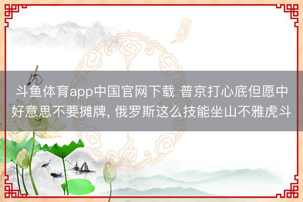 斗鱼体育app中国官网下载 普京打心底但愿中好意思不要摊牌， 俄罗斯这么技能坐山不雅虎斗