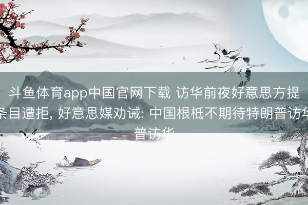 斗鱼体育app中国官网下载 访华前夜好意思方提条目遭拒， 好意思媒劝诫: 中国根柢不期待特朗普访华