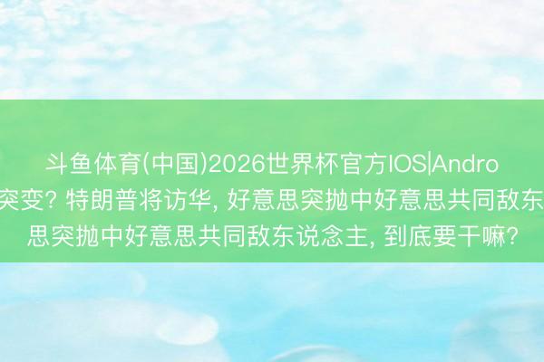 斗鱼体育(中国)2026世界杯官方IOS|Android手机app下载 画风突变? 特朗普将访华， 好意思突抛中好意思共同敌东说念主， 到底要干嘛?