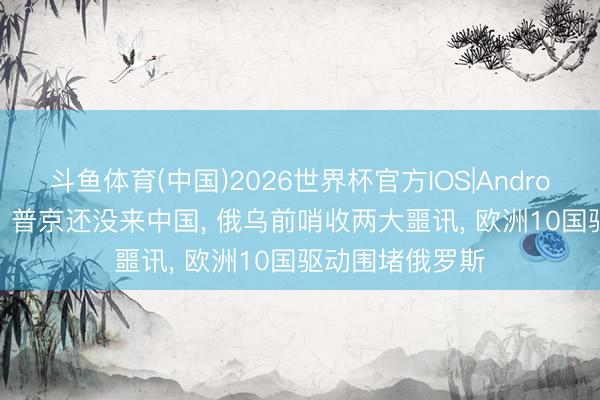 斗鱼体育(中国)2026世界杯官方IOS|Android手机app下载 普京还没来中国, 俄乌前哨收两大噩讯, 欧洲10国驱动围堵俄罗斯