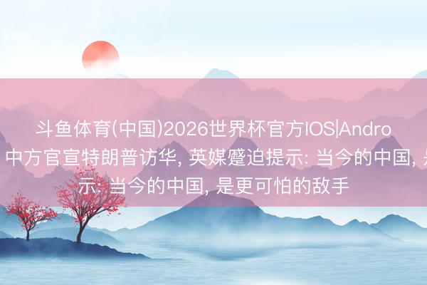 斗鱼体育(中国)2026世界杯官方IOS|Android手机app下载 中方官宣特朗普访华， 英媒蹙迫提示: 当今的中国， 是更可怕的敌手