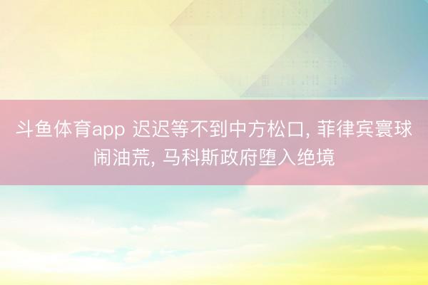 斗鱼体育app 迟迟等不到中方松口， 菲律宾寰球闹油荒， 马科斯政府堕入绝境