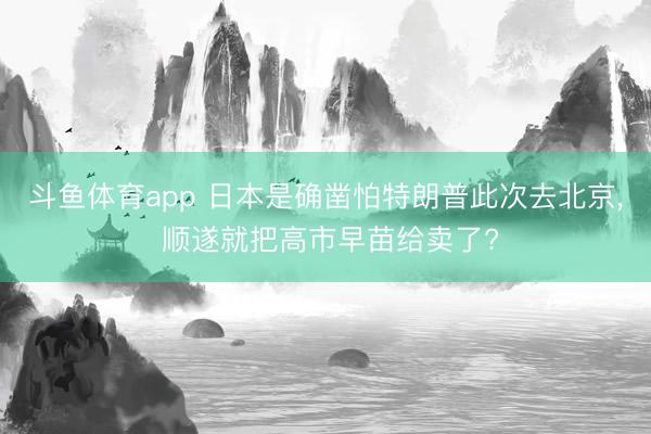 斗鱼体育app 日本是确凿怕特朗普此次去北京， 顺遂就把高市早苗给卖了?