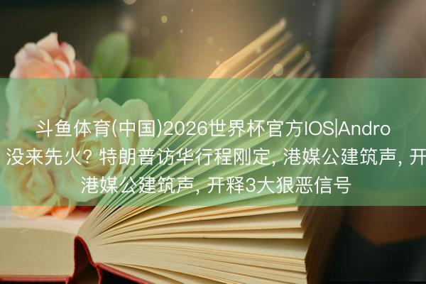 斗鱼体育(中国)2026世界杯官方IOS|Android手机app下载 没来先火? 特朗普访华行程刚定， 港媒公建筑声， 开释3大狠恶信号