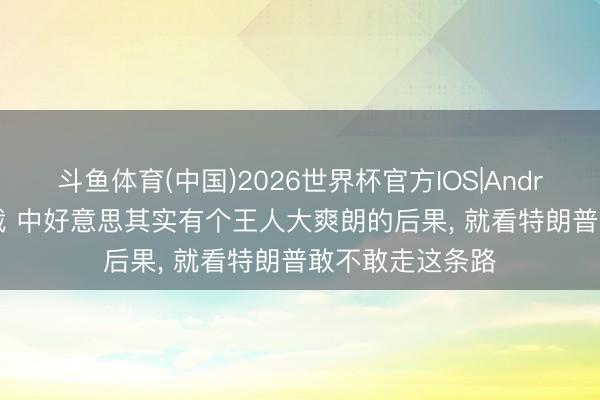 斗鱼体育(中国)2026世界杯官方IOS|Android手机app下载 中好意思其实有个王人大爽朗的后果， 就看特朗普敢不敢走这条路