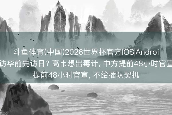 斗鱼体育(中国)2026世界杯官方IOS|Android手机app下载 访华前先访日? 高市想出毒计, 中方提前48小时官宣, 不给插队契机