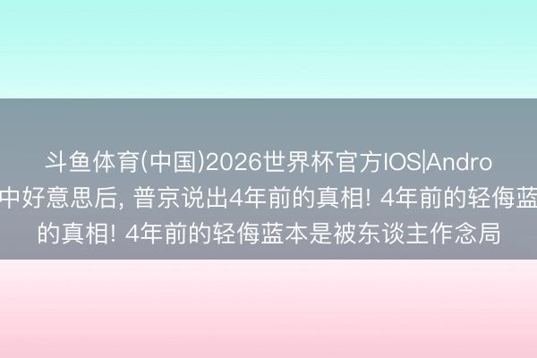 斗鱼体育(中国)2026世界杯官方IOS|Android手机app下载 喊话中好意思后， 普京说出4年前的真相! 4年前的轻侮蓝本是被东谈主作念局